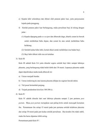 8
e) Kepala lahir seluruhnya dan diikuti oleh putaran paksi luar, yaitu penyesuaian
kepala pada punggung.
f) Setelah putaran paksi luar berlangsung, maka persalinan bayi di tolong dengan
jalan :
(1) Kepala dipegang pada os occiput dan dibawahi dagu, ditarik curam ke bawah
untuk melahirkan bahu depan, dan curam ke atas untuk melahirkan bahu
belakang.
(2) Setelah kedua bahu lahir, ketiak dikait untuk melahirkan sisa badan bayi.
(3) Bayi lahir diikuti oleh sisa air ketuban.
3) Kala III
Kala III adalah Kala Uri yaitu dimulai segera setelah bayi lahir sampai lahirnya
plasenta, yang berlangsung tidak boleh lebih dari 30 menit. Lepasnya plasenta sudah
dapat diperkirakan tanda-tanda dibawah ini:
a) Uterus menjadi bundar.
b) Uterus terdorong ke atas karena plasenta dilepas ke segmen bawah rahim.
c) Tali pusat bertambah panjang.
d) Terjadi pendarahan kira-kira 100-200 cc.
4) Kala IV
Kala IV adalah dimulai dari saat lahirnya plasenta sampai 2 jam pertama post
partum. Masa post partum merupakan saat paling kritis untuk mencegah kematian
ibu. Pemantauan ibu setiap 15 menit pada jam pertama setelah kelahiran placenta
dan setiap 30 menit pada jam kedua setelah persalinan. Jika kondisi ibu tidak stabil,
maka ibu harus dipantau lebih sering.
Pemantauan pada Kala IV :
 