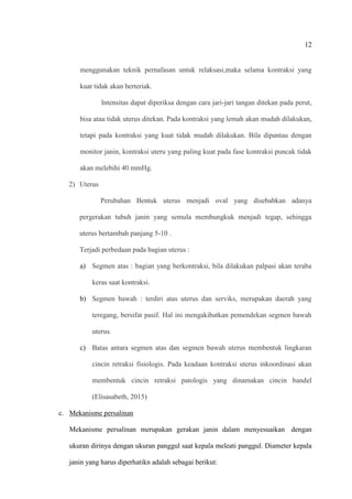 12
menggunakan teknik pernafasan untuk relaksasi,maka selama kontraksi yang
kuat tidak akan berteriak.
Intensitas dapat diperiksa dengan cara jari-jari tangan ditekan pada perut,
bisa atau tidak uterus ditekan. Pada kontraksi yang lemah akan mudah dilakukan,
tetapi pada kontraksi yang kuat tidak mudah dilakukan. Bila dipantau dengan
monitor janin, kontraksi uteru yang paling kuat pada fase kontraksi puncak tidak
akan melebihi 40 mmHg.
2) Uterus
Perubahan Bentuk uterus menjadi oval yang disebabkan adanya
pergerakan tubuh janin yang semula membungkuk menjadi tegap, sehingga
uterus bertambah panjang 5-10 .
Terjadi perbedaan pada bagian uterus :
a) Segmen atas : bagian yang berkontraksi, bila dilakukan palpasi akan teraba
keras saat kontraksi.
b) Segmen bawah : terdiri atas uterus dan serviks, merupakan daerah yang
teregang, bersifat pasif. Hal ini mengakibatkan pemendekan segmen bawah
uterus.
c) Batas antara segmen atas dan segmen bawah uterus membentuk lingkaran
cincin retraksi fisiologis. Pada keadaan kontraksi uterus inkoordinasi akan
membentuk cincin retraksi patologis yang dinamakan cincin bandel
(Elisasabeth, 2015)
c. Mekanisme persalinan
Mekanisme persalinan merupakan gerakan janin dalam menyesuaikan dengan
ukuran dirinya dengan ukuran panggul saat kepala meleati panggul. Diameter kepala
janin yang harus diperhatikn adalah sebagai berikut:
 