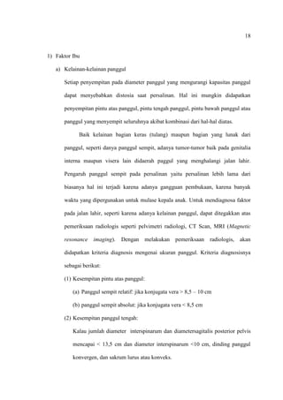 18
1) Faktor Ibu
a) Kelainan-kelainan panggul
Setiap penyempitan pada diameter panggul yang mengurangi kapasitas panggul
dapat menyebabkan distosia saat persalinan. Hal ini mungkin didapatkan
penyempitan pintu atas panggul, pintu tengah panggul, pintu bawah panggul atau
panggul yang menyempit seluruhnya akibat kombinasi dari hal-hal diatas.
Baik kelainan bagian keras (tulang) maupun bagian yang lunak dari
panggul, seperti danya panggul sempit, adanya tumor-tumor baik pada genitalia
interna maupun visera lain didaerah paggul yang menghalangi jalan lahir.
Pengaruh panggul sempit pada persalinan yaitu persalinan lebih lama dari
biasanya hal ini terjadi karena adanya gangguan pembukaan, karena banyak
waktu yang dipergunakan untuk mulase kepala anak. Untuk mendiagnosa faktor
pada jalan lahir, seperti karena adanya kelainan panggul, dapat ditegakkan atas
pemeriksaan radiologis seperti pelvimetri radiologi, CT Scan, MRI (Magnetic
resonance imaging). Dengan melakukan pemeriksaan radiologis, akan
didapatkan kriteria diagnosis mengenai ukuran panggul. Kriteria diagnosisnya
sebagai berikut:
(1) Kesempitan pintu atas panggul:
(a) Panggul sempit relatif: jika konjugata vera > 8,5 – 10 cm
(b) panggul sempit absolut: jika konjugata vera < 8,5 cm
(2) Kesempitan panggul tengah:
Kalau jumlah diameter interspinarum dan diametersagitalis posterior pelvis
mencapai < 13,5 cm dan diameter interspinarum <10 cm, dinding panggul
konvergen, dan sakrum lurus atau konveks.
 