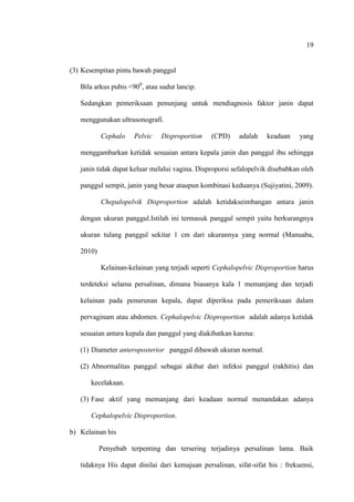19
(3) Kesempitan pintu bawah panggul
Bila arkus pubis <900
, atau sudut lancip.
Sedangkan pemeriksaan penunjang untuk mendiagnosis faktor janin dapat
menggunakan ultrasonografi.
Cephalo Pelvic Disproportion (CPD) adalah keadaan yang
menggambarkan ketidak sesuaian antara kepala janin dan panggul ibu sehingga
janin tidak dapat keluar melalui vagina. Disproporsi sefalopelvik disebabkan oleh
panggul sempit, janin yang besar ataupun kombinasi keduanya (Sujiyatini, 2009).
Chepalopelvik Disproportion adalah ketidakseimbangan antara janin
dengan ukuran panggul.Istilah ini termasuk panggul sempit yaitu berkurangnya
ukuran tulang panggul sekitar 1 cm dari ukurannya yang normal (Manuaba,
2010)
Kelainan-kelainan yang terjadi seperti Cephalopelvic Disproportion harus
terdeteksi selama persalinan, dimana biasanya kala 1 memanjang dan terjadi
kelainan pada penurunan kepala, dapat diperiksa pada pemeriksaan dalam
pervaginam atau abdomen. Cephalopelvic Disproportion adalah adanya ketidak
sesuaian antara kepala dan panggul yang diakibatkan karena:
(1) Diameter anteroposterior panggul dibawah ukuran normal.
(2) Abnormalitas panggul sebagai akibat dari infeksi panggul (rakhitis) dan
kecelakaan.
(3) Fase aktif yang memanjang dari keadaan normal menandakan adanya
Cephalopelvic Disproportion.
b) Kelainan his
Penyebab terpenting dan tersering terjadinya persalinan lama. Baik
tidaknya His dapat dinilai dari kemajuan persalinan, sifat-sifat his : frekuensi,
 