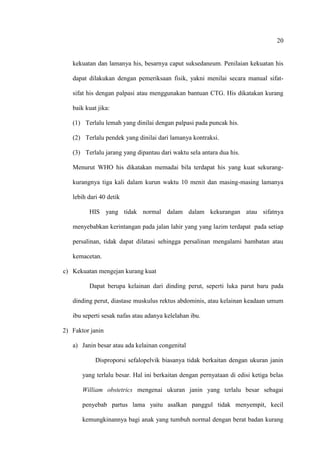 20
kekuatan dan lamanya his, besarnya caput suksedaneum. Penilaian kekuatan his
dapat dilakukan dengan pemeriksaan fisik, yakni menilai secara manual sifat-
sifat his dengan palpasi atau menggunakan bantuan CTG. His dikatakan kurang
baik kuat jika:
(1) Terlalu lemah yang dinilai dengan palpasi pada puncak his.
(2) Terlalu pendek yang dinilai dari lamanya kontraksi.
(3) Terlalu jarang yang dipantau dari waktu sela antara dua his.
Menurut WHO his dikatakan memadai bila terdapat his yang kuat sekurang-
kurangnya tiga kali dalam kurun waktu 10 menit dan masing-masing lamanya
lebih dari 40 detik
HIS yang tidak normal dalam dalam kekurangan atau sifatnya
menyebabkan kerintangan pada jalan lahir yang yang lazim terdapat pada setiap
persalinan, tidak dapat dilatasi sehingga persalinan mengalami hambatan atau
kemacetan.
c) Kekuatan mengejan kurang kuat
Dapat berupa kelainan dari dinding perut, seperti luka parut baru pada
dinding perut, diastase muskulus rektus abdominis, atau kelainan keadaan umum
ibu seperti sesak nafas atau adanya kelelahan ibu.
2) Faktor janin
a) Janin besar atau ada kelainan congenital
Disproporsi sefalopelvik biasanya tidak berkaitan dengan ukuran janin
yang terlalu besar. Hal ini berkaitan dengan pernyataan di edisi ketiga belas
William obstetrics mengenai ukuran janin yang terlalu besar sebagai
penyebab partus lama yaitu asalkan panggul tidak menyempit, kecil
kemungkinannya bagi anak yang tumbuh normal dengan berat badan kurang
 