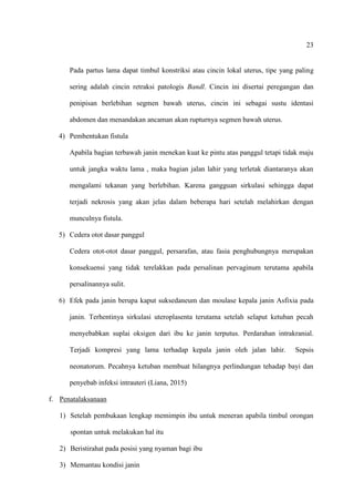 23
Pada partus lama dapat timbul konstriksi atau cincin lokal uterus, tipe yang paling
sering adalah cincin retraksi patologis Bandl. Cincin ini disertai peregangan dan
penipisan berlebihan segmen bawah uterus, cincin ini sebagai sustu identasi
abdomen dan menandakan ancaman akan rupturnya segmen bawah uterus.
4) Pembentukan fistula
Apabila bagian terbawah janin menekan kuat ke pintu atas panggul tetapi tidak maju
untuk jangka waktu lama , maka bagian jalan lahir yang terletak diantaranya akan
mengalami tekanan yang berlebihan. Karena gangguan sirkulasi sehingga dapat
terjadi nekrosis yang akan jelas dalam beberapa hari setelah melahirkan dengan
munculnya fistula.
5) Cedera otot dasar panggul
Cedera otot-otot dasar panggul, persarafan, atau fasia penghubungnya merupakan
konsekuensi yang tidak terelakkan pada persalinan pervaginum terutama apabila
persalinannya sulit.
6) Efek pada janin berupa kaput suksedaneum dan moulase kepala janin Asfixia pada
janin. Terhentinya sirkulasi uteroplasenta terutama setelah selaput ketuban pecah
menyebabkan suplai oksigen dari ibu ke janin terputus. Perdarahan intrakranial.
Terjadi kompresi yang lama terhadap kepala janin oleh jalan lahir. Sepsis
neonatorum. Pecahnya ketuban membuat hilangnya perlindungan tehadap bayi dan
penyebab infeksi intrauteri (Liana, 2015)
f. Penatalaksanaan
1) Setelah pembukaan lengkap memimpin ibu untuk meneran apabila timbul orongan
spontan untuk melakukan hal itu
2) Beristirahat pada posisi yang nyaman bagi ibu
3) Memantau kondisi janin
 