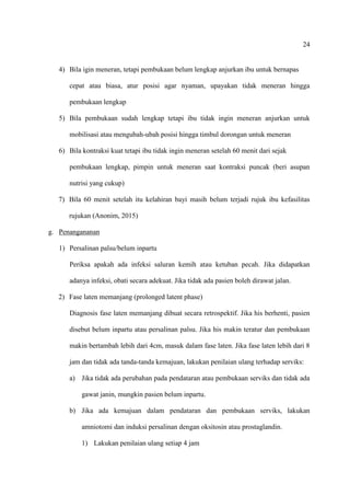 24
4) Bila igin meneran, tetapi pembukaan belum lengkap anjurkan ibu untuk bernapas
cepat atau biasa, atur posisi agar nyaman, upayakan tidak meneran hingga
pembukaan lengkap
5) Bila pembukaan sudah lengkap tetapi ibu tidak ingin meneran anjurkan untuk
mobilisasi atau mengubah-ubah posisi hingga timbul dorongan untuk meneran
6) Bila kontraksi kuat tetapi ibu tidak ingin meneran setelah 60 menit dari sejak
pembukaan lengkap, pimpin untuk meneran saat kontraksi puncak (beri asupan
nutrisi yang cukup)
7) Bila 60 menit setelah itu kelahiran bayi masih belum terjadi rujuk ibu kefasilitas
rujukan (Anonim, 2015)
g. Penangananan
1) Persalinan palsu/belum inpartu
Periksa apakah ada infeksi saluran kemih atau ketuban pecah. Jika didapatkan
adanya infeksi, obati secara adekuat. Jika tidak ada pasien boleh dirawat jalan.
2) Fase laten memanjang (prolonged latent phase)
Diagnosis fase laten memanjang dibuat secara retrospektif. Jika his berhenti, pasien
disebut belum inpartu atau persalinan palsu. Jika his makin teratur dan pembukaan
makin bertambah lebih dari 4cm, masuk dalam fase laten. Jika fase laten lebih dari 8
jam dan tidak ada tanda-tanda kemajuan, lakukan penilaian ulang terhadap serviks:
a) Jika tidak ada perubahan pada pendataran atau pembukaan serviks dan tidak ada
gawat janin, mungkin pasien belum inpartu.
b) Jika ada kemajuan dalam pendataran dan pembukaan serviks, lakukan
amniotomi dan induksi persalinan dengan oksitosin atau prostaglandin.
1) Lakukan penilaian ulang setiap 4 jam
 