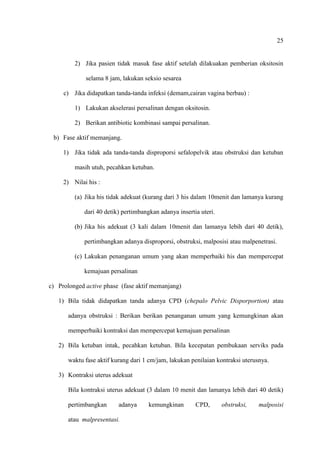 25
2) Jika pasien tidak masuk fase aktif setelah dilakuakan pemberian oksitosin
selama 8 jam, lakukan seksio sesarea
c) Jika didapatkan tanda-tanda infeksi (demam,cairan vagina berbau) :
1) Lakukan akselerasi persalinan dengan oksitosin.
2) Berikan antibiotic kombinasi sampai persalinan.
b) Fase aktif memanjang.
1) Jika tidak ada tanda-tanda disproporsi sefalopelvik atau obstruksi dan ketuban
masih utuh, pecahkan ketuban.
2) Nilai his :
(a) Jika his tidak adekuat (kurang dari 3 his dalam 10menit dan lamanya kurang
dari 40 detik) pertimbangkan adanya insertia uteri.
(b) Jika his adekuat (3 kali dalam 10menit dan lamanya lebih dari 40 detik),
pertimbangkan adanya disproporsi, obstruksi, malposisi atau malpenetrasi.
(c) Lakukan penanganan umum yang akan memperbaiki his dan mempercepat
kemajuan persalinan
c) Prolonged active phase (fase aktif memanjang)
1) Bila tidak didapatkan tanda adanya CPD (chepalo Pelvic Disporportion) atau
adanya obstruksi : Berikan berikan penanganan umum yang kemungkinan akan
memperbaiki kontraksi dan mempercepat kemajuan persalinan
2) Bila ketuban intak, pecahkan ketuban. Bila kecepatan pembukaan serviks pada
waktu fase aktif kurang dari 1 cm/jam, lakukan penilaian kontraksi uterusnya.
3) Kontraksi uterus adekuat
Bila kontraksi uterus adekuat (3 dalam 10 menit dan lamanya lebih dari 40 detik)
pertimbangkan adanya kemungkinan CPD, obstruksi, malposisi
atau malpresentasi.
 
