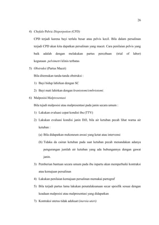 26
4) Chefalo Pelvic Disporpotion (CPD)
CPD terjadi karena bayi terlalu besar atau pelvis kecil. Bila dalam persalinan
terjadi CPD akan kita dapatkan persalinan yang macet. Cara penilaian pelvis yang
baik adalah dengan melakukan partus percobaan (trial of labor)
kegunaan pelvimetri klinis terbatas
5) Obstruksi (Partus Macet)
Bila ditemukan tanda-tanda obstruksi :
1) Bayi hidup lahirkan dengan SC
2) Bayi mati lahirkan dengan kraniotomi/embriotomi.
6) Malposisi/Malpresentasi
Bila tejadi malposisi atau malpresentasi pada janin secara umum :
1) Lakukan evaluasi cepat kondisi ibu (TTV)
2) Lakukan evaluasi kondisi janin DJJ, bila air ketuban pecah lihat warna air
ketuban :
(a) Bila didapatkan mekoneum awasi yang ketat atau intervensi
(b) Tidaka da cairan ketuban pada saat ketuban pecah menandakan adanya
pengurangan jumlah air ketuban yang ada hubungannya dengan gawat
janin.
3) Pemberian bantuan secara umum pada ibu inpartu akan memperbaiki kontraksi
atau kemajuan persalinan
4) Lakukan penilaian kemajuan persalinan memakai partograf
5) Bila terjadi partus lama lakukan penatalaksanaan secar spesifik sesuai dengan
keadaan malposisi atau malpresentasi yang didapatkan
7) Kontraksi uterus tidak adekuat (inersia uteri)
 
