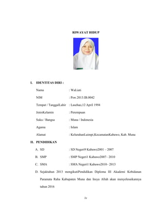 iv
RIWAYAT HIDUP
I. IDENTITAS DIRI :
Nama : WaLiati
NIM : Psw.2013.IB.0042
Tempat / TanggalLahir : Lasehao,12 April 1994
JenisKelamin : Perempuan
Suku / Bangsa : Muna / Indonesia
Agama : Islam
Alamat : KelurahanLaimpi,KecamatanKabawo, Kab. Muna
II. PENDIDIKAN
A. SD : SD Negeri9 Kabawo2001 – 2007
B. SMP : SMP Negeri1 Kabawo2007– 2010
C. SMA : SMA Negeri1 Kabawo2010– 2013
D. Sejaktahun 2013 mengikutiPendidikan Diploma III Akademi Kebidanan
Paramata Raha Kabupaten Muna dan Insya Allah akan menyelesaikannya
tahun 2016
 