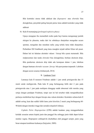 27
Bila kontraksi uterus tidak adekuat dan disporporsi atau obstruksi bias
disingkirkan, penyebab paling banyak partus lama adalah kontraksi yang tidak
adekuat
8) Kala II memanjang (prolonged explosive phase)
Upaya mengejan ibu menambah resiko pada bayi karena mengurangi jumlah
oksigen ke plasenta, maka dari itu sebaiknya dianjurkan mengedan secara
spontan, mengedan dan menahan nafas yang terlalu lama tidak dianjurkan.
Perhatikan DJJ bradikardi yang lama mungkin terjadi akibat lilitan tali pusat.
Dalam hal ini lakukan ekstraksi vakum / forcep bila syarat memenuhi. Bila
malpresentasi dan tanda obstruksi bias disingkirkan, berikan oksitosin drips.
Bila pemberian oksitosin drip tidak ada kemajuan dalam 1 jam, lahirkan
dengan bantuan ekstraksi vacuum / forcep bila persyaratan terpanuhi. Lahirkan
dengan secsio sesarea (Ardiansyah, 2014)
B. Landasan Teori
Lamanya kala II menurut Friedman adalah 1 jam untuk primigravida dan 15
menit untuk multigravida. Pada kala II yang berlangsung lebih dari 2 jam pada
primigravida atau 1 jam pada multipara dianggap sudah abnormal oleh mereka yang
setuju dengan pendapat Friedman, tetapi saat ini hal tersebut tidak mengindikasikan
perlunya melahirkan bayi dengan forceps atau vakum ekstraksi. Kontraksi selama kala II
adalah sering, kuat dan sedikit lebih lama yaitu kira-kira 2 menit yang berlangsung 60-
90 detik dengan interaksi tinggi dan semakin ekspulsif sifatnya.
Cephalo Pelvic Disproportion (CPD) adalah keadaan yang menggambarkan
ketidak sesuaian antara kepala janin dan panggul ibu sehingga janin tidak dapat keluar
melalui vagina. Disproporsi sefalopelvik disebabkan oleh panggul sempit, janin yang
besar ataupun kombinasi keduanya (Sujiyatini, 2009).
 