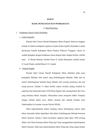 34
BAB IV
HASIL PENELITIAN DAN PEMBAHASAN
A. Hasil Penelitian
1. Gambaran Umum Lokasi Penelitian
a. Letak Geografis
Rumah Sakit Umum Daerah Kabupaten Muna Propinsi Sulawesi tenggara
terletak di ibukota kabupaten tepatnya di jalan Sultan Syahrir Kelurahan Laende
Kecamatan Katobu Kabupaten Muna Propinsi Sulawesi Tenggara. Lokasi ini
mudah dijangkau dengan kendaraan umum dengan batas sebagai berikut, sebelah
utara Jl. Basuki Rahmat, sebelah Timur Jl. Sultan Hasanudin, sebelah selatan
Jl. Laode Pandu, sebelah Barat Jl. Ir. Juanda
b. Sejarah Singkat
Rumah Sakit Umum Daerah Kabupaten Muna didirikan pada masa
penjajahan Belanda oleh mantri yang berkebangsaan Belanda. Pada saat itu
mantri berkebangsaan belanda hanya dibantu oleh seorang asistennya dan dua
orang perawat. Setelah 11 tahun berlalu mantri tersebut pulang kembali ke
negerinya dan tepat pada tahun 1928 beliau diganti oleh seorang dokter dari Jawa
yang bernama dokter Soeparjo. Masyarakat muna mengenal dokter Soeparjo
dengan sebutan dokter jawa. Beliau tamatan dari sekolah belanda yaitu
Nederlandhes In Launshe Aonzen School (NIAS).
Masa kepemimpinan dokter Soeparjo hanya berlangsung selama tujuh
tahun, kemudian beliau digantikan oleh dokter berkebangsaan Belanda bernama
dokter Hyaman. Selang 5 tahun kemudian, tepatnya pada tahun 1940 seorang
dokter asal China bernama dokter Pang Ing Ciang menggantikan kepemimpinan
dokter Hyaman. Pada masa kepemimpinan dokter Pang Ing Ciang sangat disukai
 