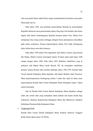 35
oleh masyarakat Muna sebab beliau sangat memperhatikan kesehatan masyarakat
Muna pada saat itu.
Pada tahun 1949, saat peralihan pemerintahan Belanda ke pemerintahan
Republik Indonesia masa pemerintahan dokter Pang Ing Cian berakhir dan beliau
diganti oleh dokter berkebangsaan Belanda bernama dokter Post. Dokter Post
mempunyai dua orang asisten sehingga sebagian besar pekerjaannya diserahkan
pada kedua asistennya. Namun kepemimpinan dokter Post tidak berlangsung
lama, beliau hanya satu tahun lamanya.
Pada tahun 1950 dokter Post digantikan oleh dokter Lemens yang berasal
dari Belgia. Dokter Lemens memimpin selama 10 tahun yakni pada tahun 1950
sampai dengan tahun 1960. Pada tahun 1965 dilakukan rehabilitasi yang di
prakarsai oleh Bupati Muna Laode Rasyid, SH. Ini merupakan rehabilitasi
pertama selama Rumah sakit tersebut didirikan tahun 1965-1970. Rumah Sakit
Umum Daerah Kabupaten Muna dipimpin oleh dokter Ibrahim Ahtar Nasution.
Masa kepemimpinannya berlangsung selama 3 tahun dan sejak itu tahun masa
kepemimpinan Rumah Sakit Umum Kabupaten Muna ditetapkan setiap 3 tahun
sekali memimpin.
Saat ini Rumah Sakit Umum Daerah Kabupaten Muna dijadikan sebagai
salah satu rumah sakit yang merupakan lahan praktek dan kajian ilmiah bagi
mahasiswa Akademi Keperawatan Kabupaten Muna dan Mahasiswa Akademi
Kebidanan Paramata Raha Kabupaten Muna.
c. Lingkungan Fisik
Rumah Sakit Umum Daerah Kabupaten Muna Propinsi Sulawesi Tenggara
berdiri diatas lahan seluas 10.740 Ha.
 
