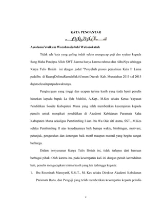 v
KATA PENGANTAR
Assalamu’alaikum Warohmatullohi Wabarokatuh
Tidak ada kata yang paling indah selain mengucap puji dan syukur kepada
Sang Maha Pencipta Alloh SWT, karena hanya karena rahmat dan ridhoNya sehingga
Karya Tulis Ilmiah ini dengan judul ”Penyebab proses persalinan Kala II Lama
padaIbu di RuangDelimaRumahSakitUmum Daerah Kab. Munatahun 2013 s.d 2015
dapatselesaitepatpadawaktunya.
Penghargaan yang tinggi dan ucapan terima kasih yang tiada henti penulis
haturkan kepada bapak La Ode Muhlisi, A.Kep., M.Kes selaku Ketua Yayasan
Pendidikan Sowite Kabupaten Muna yang telah memberikan kesempatan kepada
penulis untuk mengikuti pendidikan di Akademi Kebidanan Paramata Raha
Kabupaten Muna sekaligus Pembimbing I dan Ibu Wa Ode siti Asma, SST., M.Kes
selaku Pembimbing II atas kesediaannya baik berupa waktu, bimbingan, motivasi,
petunjuk, pengarahan dan dorongan baik moril maupun materil yang begitu sangat
berharga.
Dalam penyusunan Karya Tulis Ilmiah ini, tidak terlepas dari bantuan
berbagai pihak. Oleh karena itu, pada kesempatan kali ini dengan penuh kerendahan
hati, penulis mengucapkan terima kasih yang tak terhingga kepada:
1. Ibu Rosminah Mansyarif, S.Si.T., M. Kes selaku Direktur Akademi Kebidanan
Paramata Raha, dan Penguji yang telah memberikan kesempatan kepada penulis
 