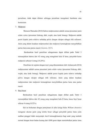 41
persalinan, tidak dapat dilatasi sehingga persalinan mengalami hambatan atau
kemacetan.
3. Malposisi
Menurut Manuaba (2010) bahwa malpresentasi adalah semua presentasi janin
selain vertex (presentasi bokong, dahi, wajah, atau letak lintang). Malposisi adalah
posisi kepala janin relative terhadap pelvis dengan oksiput sebagai titik referansi.
Janin yang dalam keadaan malpresentasi dan malposisi kemungkinan menyebabkan
partus lama atau partus macet (Anonim, 2015).
Berdasarkan hasil penelitian sebagaimana dapat dilihat pada Tabel 3
menunjukkan bahwa dari 42 orang yang mengalami kala II lama, penyebab kasus
malposisi sebesar 6 orang (14,28%).
Penelitian ini sejalan dengan teori yang dikemukakan oleh Ardiansyah (2014)
malpresentasi adalah semua presentasi janin selain vertex (presentasi bokong, dahi,
wajah, atau letak lintang). Malposisi adalah posisi kepala janin relative terhadap
pelvis dengan oksiput sebagai titik referansi. Janin yang dalam keadaan
malpresentasi dan malposisi kemungkinan menyebabkan partus lama atau partus
macet.
4. Bayi besar
Berdasarkan hasil penelitian sebagaimana dapat dilihat pada Tabel 3
menunjukkan bahwa dari 42 orang yang mengalami kala II lama, kasus bayi besar
sebesar 4 orang (9,52%).
Hal ini berkaitan dengan pernyataan di edisi ketiga belas William obstetrics
mengenai ukuran janin yang terlalu besar sebagai penyebab partus lama yaitu
asalkan panggul tidak menyempit, kecil kemungkinannya bagi anak yang tumbuh
normal dengan berat badan kurang dari 4500 gram dapat menimbulkan partus lama
 