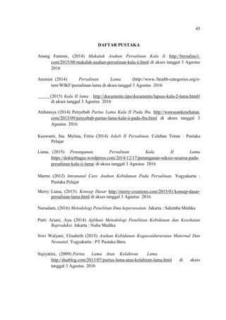 45
DAFTAR PUSTAKA
Anang Fantoni, (2014) Makalah Asuhan Persalinan Kala Ii http://bersalino1.
com/2015/08/makalah-asuhan-persalinan-kala-ii.html di akses tanggal 3 Agustus
2016
Anonim (2014) Persalinan Lama (http://www./health-categories.org/e-
tem/WIKF/persalinan-lama di akses tanggal 3 Agustus 2016
(2015) Kala II lama . http://documents.tips/documents/lapsus-kala-2-lama.html#
di akses tanggal 3 Agustus 2016
Ardiansya (2014) Penyebab Partus Lama Kala II Pada Ibu. http://wawasankesehatan.
com/2013/09/penyebab-partus-lama-kala-ii-pada-ibu.html di akses tanggal 3
Agustus 2016
Kuswanti, Ina. Melina, Fitria (2014) Askeb II Persalinan. Celeban Timur : Pustaka
Pelajar
Liana, (2015) Penanganan Persalinan Kala II Lama
https://dokterbagus.wordpress.com/2014/12/17/penanganan-seksio-sesarea-pada-
persalinan-kala-ii-lama/ di akses tanggal 3 Agustus 2016
Marmi (2012) Intranatal Care Asuhan Kebidanan Pada Persalinan. Yogyakarta :
Pustaka Pelajar
Merry Liana, (2015). Konsep Dasar http://merry-creations.com/2015/01/konsep-dasar-
persalinan-lama.html di akses tanggal 3 Agustus 2016
Nursalam, (2016) Metodologi Penelitian Ilmu keperawatan. Jakarta : Salemba Medika
Putri Ariani, Ayu (2014) Aplikasi Metodologi Penelitian Kebidanan dan Kesehatan
Reproduksi. Jakarta : Nuha Medika
Siwi Walyani, Elisabeth (2015) Asuhan Kebidanan Kegawatdaruratan Maternal Dan
Neonatal. Yogyakarta : PT Pustaka Baru
Sujiyatini, (2009) Partus Lama Atau Kelahiran Lama
http://duableg.com/2013/07/partus-lama-atau-kelahiran-lama.html di akses
tanggal 3 Agustus 2016
 