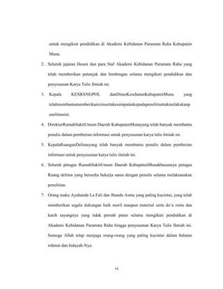 vi
untuk mengikuti pendidikan di Akademi Kebidanan Paramata Raha Kabupaten
Muna.
2. Seluruh jajaran Dosen dan para Staf Akademi Kebidanan Paramata Raha yang
telah memberikan petunjuk dan bimbingan selama mengikuti pendidikan dan
penyusunan Karya Tulis Ilmiah ini.
3. Kepala KESBANGPOL danDinasKesehatanKabupatenMuna yang
telahmembantumemberikanizinsertakesempatankepadapenelitiuntukmelakukanp
enelitianini.
4. DirekturRumahSakitUmum Daerah KabupatenMunayang telah banyak membantu
penulis dalam pemberian informasi untuk penyusunan karya tulis ilmiah ini.
5. KepalaRuanganDelimayang telah banyak membantu penulis dalam pemberian
informasi untuk penyusunan karya tulis ilmiah ini.
6. Seluruh petugas RumahSakitUmum Daerah KabupatenMunakhususnya petugas
Ruang delima yang bersedia bekerja sama dengan penulis selama melaksanakan
penelitian.
7. Orang tuaku Ayahanda La Fali dan Ibunda Asma yang paling kucintai, yang telah
memberikan segala dukungan baik moril maupun material serta do’a restu dan
kasih sayangnya yang tidak pernah putus selama mengikuti pendidikan di
Akademi Kebidanan Paramata Raha hingga penyusunan Karya Tulis Ilmiah ini.
Semoga Allah tetap menjaga orang-orang yang paling kucintai dalam balutan
rohmat dan hidayah-Nya.
 