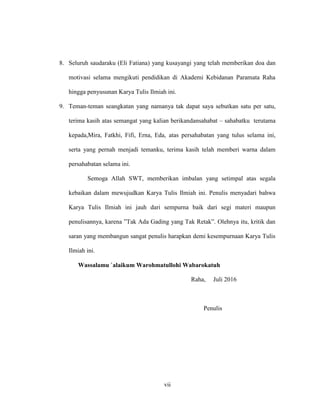 vii
8. Seluruh saudaraku (Eli Fatiana) yang kusayangi yang telah memberikan doa dan
motivasi selama mengikuti pendidikan di Akademi Kebidanan Paramata Raha
hingga penyusunan Karya Tulis Ilmiah ini.
9. Teman-teman seangkatan yang namanya tak dapat saya sebutkan satu per satu,
terima kasih atas semangat yang kalian berikandansahabat – sahabatku terutama
kepada,Mira, Fatkhi, Fifi, Erna, Eda, atas persahabatan yang tulus selama ini,
serta yang pernah menjadi temanku, terima kasih telah memberi warna dalam
persahabatan selama ini.
Semoga Allah SWT, memberikan imbalan yang setimpal atas segala
kebaikan dalam mewujudkan Karya Tulis Ilmiah ini. Penulis menyadari bahwa
Karya Tulis Ilmiah ini jauh dari sempurna baik dari segi materi maupun
penulisannya, karena ”Tak Ada Gading yang Tak Retak”. Olehnya itu, kritik dan
saran yang membangun sangat penulis harapkan demi kesempurnaan Karya Tulis
Ilmiah ini.
Wassalamu `alaikum Warohmatullohi Wabarokatuh
Raha, Juli 2016
Penulis
 