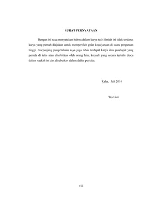 viii
SURAT PERNYATAAN
Dengan ini saya menyatakan bahwa dalam karya tulis ilmiah ini tidak terdapat
karya yang pernah diajukan untuk memperoleh gelar kesarjanaan di suatu perguruan
tinggi, disepanjang pengetahuan saya juga tidak terdapat karya atau pendapat yang
pernah di tulis atau diterbitkan oleh orang lain, kecuali yang secara tertulis diacu
dalam naskah ini dan disebutkan dalam daftar pustaka.
Raha, Juli 2016
Wa Liati
 