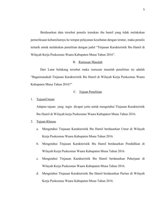 5
Berdasarkan data tersebut penulis temukan ibu hamil yang tidak melakukan
pemeriksaan kehamilannya ke tempat pelayanan kesehatan dengan teratur, maka penulis
tertarik untuk melakukan penelitian dengan judul “Tinjauan Karakteristik Ibu Hamil di
Wilayah Kerja Puskesmas Waara Kabupaten Muna Tahun 2016”.
B. Rumusan Masalah
Dari Latar belakang tersebut maka rumusan masalah penelitian ini adalah
“Bagaimanakah Tinjauan Karakteristik Ibu Hamil di Wilayah Kerja Puskesmas Waara
Kabupaten Muna Tahun 2016?”
C. Tujuan Penelitian
1. TujuanUmum
Adapun tujuan yang ingin dicapai yaitu untuk mengetahui Tinjauan Karakteristik
Ibu Hamil di Wilayah kerja Puskesmas Waara Kabupaten Muna Tahun 2016.
2. Tujuan Khusus
a. Mengetahui Tinjauan Karakteristik Ibu Hamil berdasarkan Umur di Wilayah
Kerja Puskesmas Waara Kabupaten Muna Tahun 2016.
b. Mengetahui Tinjauan Karakteristik Ibu Hamil berdasarkan Pendidikan di
Wilayah Kerja Puskesmas Waara Kabupaten Muna Tahun 2016.
c. Mengetahui Tinjauan Karakteristik Ibu Hamil berdasarkan Pekerjaan di
Wilayah Kerja Puskesmas Waara Kabupaten Muna Tahun 2016.
d. Mengetahui Tinjauan Karakteristik Ibu Hamil berdasarkan Paritas di Wilayah
Kerja Puskesmas Waara Kabupaten Muna Tahun 2016.
 