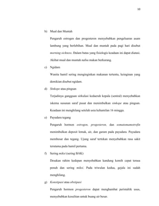 10
b) Mual dan Muntah
Pengaruh estrogen dan progesteron menyebabkan pengeluaran asam
lambung yang berlebihan. Mual dan muntah pada pagi hari disebut
morning sickness. Dalam batas yang fisiologis keadaan ini dapat diatasi.
Akibat mual dan muntah nafsu makan berkurang.
c) Ngidam
Wanita hamil sering menginginkan makanan tertentu, keinginan yang
demikian disebut ngidam.
d) Sinkope atau pingsan
Terjadinya gangguan sirkulasi kedaerah kepala (sentral) menyebabkan
iskema susunan saraf pusat dan menimbulkan sinkope atau pingsan.
Keadaan ini menghilang setelah usia kehamilan 16 minggu.
e) Payudara tegang
Pengaruh hormon estrogen, progesteron, dan somatomamotrofin
menimbulkan deposit lemak, air, dan garam pada payudara. Payudara
membesar dan tegang. Ujung saraf tertekan menyebabkan rasa sakit
terutama pada hamil pertama.
f) Sering miksi (sering BAK)
Desakan rahim kedepan menyebabkan kandung kemih cepat terasa
penuh dan sering miksi. Pada triwulan kedua, gejala ini sudah
menghilang.
g) Konstipasi atau obstipasi
Pengaruh hormon progesteron dapat menghambat peristaltik usus,
menyebabkan kesulitan untuk buang air besar.
 
