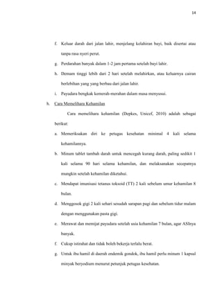 14
f. Keluar darah dari jalan lahir, menjelang kelahiran bayi, baik disertai atau
tanpa rasa nyeri perut.
g. Perdarahan banyak dalam 1-2 jam pertama setelah bayi lahir.
h. Demam tinggi lebih dari 2 hari setelah melahirkan, atau keluarnya cairan
berlebihan yang yang berbau dari jalan lahir.
i. Payudara bengkak kemerah-merahan dalam masa menyusui.
h. Cara Memelihara Kehamilan
Cara memelihara kehamilan (Depkes, Unicef, 2010) adalah sebagai
berikut:
a. Memeriksakan diri ke petugas kesehatan minimal 4 kali selama
kehamilannya.
b. Minum tablet tambah darah untuk mencegah kurang darah, paling sedikit 1
kali selama 90 hari selama kehamilan, dan melaksanakan secepatnya
mungkin setelah kehamilan diketahui.
c. Mendapat imunisasi tetanus toksoid (TT) 2 kali sebelum umur kehamilan 8
bulan.
d. Menggosok gigi 2 kali sehari sesudah sarapan pagi dan sebelum tidur malam
dengan menggunakan pasta gigi.
e. Merawat dan memijat payudara setelah usia kehamilan 7 bulan, agar ASInya
banyak.
f. Cukup istirahat dan tidak boleh bekerja terlalu berat.
g. Untuk ibu hamil di daerah endemik gondok, ibu hamil perlu minum 1 kapsul
minyak beryodium menurut petunjuk petugas kesehatan.
 
