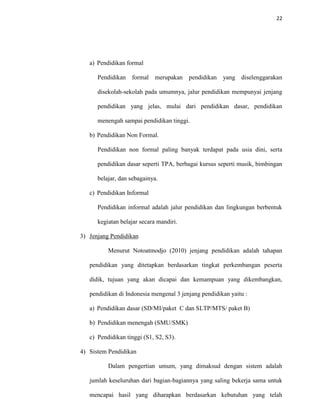 22
a) Pendidikan formal
Pendidikan formal merupakan pendidikan yang diselenggarakan
disekolah-sekolah pada umumnya, jalur pendidikan mempunyai jenjang
pendidikan yang jelas, mulai dari pendidikan dasar, pendidikan
menengah sampai pendidikan tinggi.
b) Pendidikan Non Formal.
Pendidikan non formal paling banyak terdapat pada usia dini, serta
pendidikan dasar seperti TPA, berbagai kursus seperti musik, bimbingan
belajar, dan sebagainya.
c) Pendidikan Informal
Pendidikan informal adalah jalur pendidikan dan lingkungan berbentuk
kegiatan belajar secara mandiri.
3) Jenjang Pendidikan
Menurut Notoatmodjo (2010) jenjang pendidikan adalah tahapan
pendidikan yang ditetapkan berdasarkan tingkat perkembangan peserta
didik, tujuan yang akan dicapai dan kemampuan yang dikembangkan,
pendidikan di Indonesia mengenal 3 jenjang pendidikan yaitu :
a) Pendidikan dasar (SD/MI/paket C dan SLTP/MTS/ paket B)
b) Pendidikan menengah (SMU/SMK)
c) Pendidikan tinggi (S1, S2, S3).
4) Sistem Pendidikan
Dalam pengertian umum, yang dimaksud dengan sistem adalah
jumlah keseluruhan dari bagian-bagiannya yang saling bekerja sama untuk
mencapai hasil yang diharapkan berdasarkan kebutuhan yang telah
 