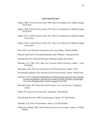 44
DAFTAR PUSTAKA
Depkes, 2008. Profil Kesehatan Sultra 2009. http://www.depkes.go.id/ Diakses tanggal
10 Juli 2016
Depkes, 2009. Profil Kesehatan Sultra 2010. http://www.depkes.go.id/ Diakses tanggal
10 Juli 2016
Depkes, 2011. Profil Kesehatan Sultra 2011. http://www.depkes.go.id/ Diakses tanggal
10 Juli 2016
Depkes, 2012. Profil Kesehatan Sultra 2012. http://www.depkes.go.id/ Diakses tanggal
10 Juli 2016
Dewi, 2010. Cara Mengukur Pengetahuan dan sikap. Jakarta : Salemba Medika
Hamzah Asiah. (2013). Sosiologi Pengasuhan Anak. Makassar : Massagena Press
Kemenkes RI, 2015. Pedoman Pelayanan Antenatal Terpadu. Edisi Kedua
Manuaba, I.A.C, Dkk. 2010. Buku Ajar Penuntun Kuliah Ginekologi. Jakarta : Trans
Info Media
Maryunani, Anik. 2010. Ilmu Kesehatan Anak Dalam Kebidanan. Jakarta : TIM
Notoatmodjo, Soekidjo. 2010. Metodologi Penelitian Kesehatan. Jakarta : Rineka Cipta
Nofitasari. (2012). Pengaruh Pengetahuan Ibu Hamil tentang Antenatal Care terhadap
Frekuensi Kunjungan Antenatal Care pada Ibu Hamil Trimester III.Ponorogo :
Universitas Muhammadiyah. Diakses tanggal 25 Juli 2016.
Paramitha, Sekar. 2014. Buku Sakti Menulis Skripsi, Tesis dan Disertasi. Yogyakarta :
Araska
Padila, 2014. Keperawatan Maternitas. Yogyakarta : Nuha Medika
Prawirohardjo, Sarwono. 2009. Ilmu Kandungan. Jakarta : PT. Bina Pustaka
Saifuddin, A.B, 2010. Ilmu Kebidanan. Jakarta : P.T. Bina Pustaka
Wiknjosastro Hanifa, 2008. Ilmu Kebidanan Sarwono Prawiroharjo. Jakarta : PT Bina
Pustaka
 