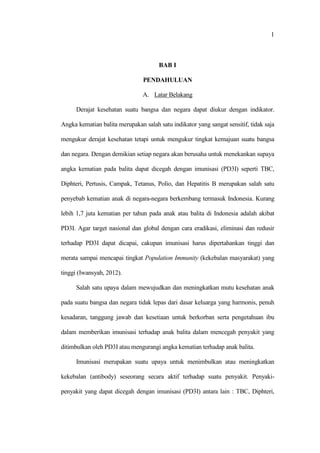 1
BAB I
PENDAHULUAN
A. Latar Belakang
Derajat kesehatan suatu bangsa dan negara dapat diukur dengan indikator.
Angka kematian balita merupakan salah satu indikator yang sangat sensitif, tidak saja
mengukur derajat kesehatan tetapi untuk mengukur tingkat kemajuan suatu bangsa
dan negara. Dengan demikian setiap negara akan berusaha untuk menekankan supaya
angka kematian pada balita dapat dicegah dengan imunisasi (PD3I) seperti TBC,
Diphteri, Pertusis, Campak, Tetanus, Polio, dan Hepatitis B merupakan salah satu
penyebab kematian anak di negara-negara berkembang termasuk Indonesia. Kurang
lebih 1,7 juta kematian per tahun pada anak atau balita di Indonesia adalah akibat
PD3I. Agar target nasional dan global dengan cara eradikasi, eliminasi dan redusir
terhadap PD3I dapat dicapai, cakupan imunisasi harus dipertahankan tinggi dan
merata sampai mencapai tingkat Population Immunity (kekebalan masyarakat) yang
tinggi (Iwansyah, 2012).
Salah satu upaya dalam mewujudkan dan meningkatkan mutu kesehatan anak
pada suatu bangsa dan negara tidak lepas dari dasar keluarga yang harmonis, penuh
kesadaran, tanggung jawab dan kesetiaan untuk berkorban serta pengetahuan ibu
dalam memberikan imunisasi terhadap anak balita dalam mencegah penyakit yang
ditimbulkan oleh PD3I atau mengurangi angka kematian terhadap anak balita.
Imunisasi merupakan suatu upaya untuk menimbulkan atau meningkatkan
kekebalan (antibody) seseorang secara aktif terhadap suatu penyakit. Penyaki-
penyakit yang dapat dicegah dengan imunisasi (PD3I) antara lain : TBC, Diphteri,
 