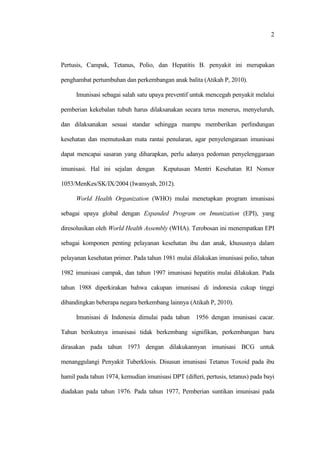 2
Pertusis, Campak, Tetanus, Polio, dan Hepatitis B. penyakit ini merupakan
penghambat pertumbuhan dan perkembangan anak balita (Atikah P, 2010).
Imunisasi sebagai salah satu upaya preventif untuk mencegah penyakit melalui
pemberian kekebalan tubuh harus dilaksanakan secara terus menerus, menyeluruh,
dan dilaksanakan sesuai standar sehingga mampu memberikan perlindungan
kesehatan dan memutuskan mata rantai penularan, agar penyelengaraan imunisasi
dapat mencapai sasaran yang diharapkan, perlu adanya pedoman penyelenggaraan
imunisasi. Hal ini sejalan dengan Keputusan Mentri Kesehatan RI Nomor
1053/MenKes/SK/IX/2004 (Iwansyah, 2012).
World Health Organization (WHO) mulai menetapkan program imunisasi
sebagai upaya global dengan Expanded Program on Imunization (EPI), yang
diresolusikan oleh World Health Assembly (WHA). Terobosan ini menempatkan EPI
sebagai komponen penting pelayanan kesehatan ibu dan anak, khususnya dalam
pelayanan kesehatan primer. Pada tahun 1981 mulai dilakukan imunisasi polio, tahun
1982 imunisasi campak, dan tahun 1997 imunisasi hepatitis mulai dilakukan. Pada
tahun 1988 diperkirakan bahwa cakupan imunisasi di indonesia cukup tinggi
dibandingkan beberapa negara berkembang lainnya (Atikah P, 2010).
Imunisasi di Indonesia dimulai pada tahun 1956 dengan imunisasi cacar.
Tahun berikutnya imunisasi tidak berkembang signifikan, perkembangan baru
dirasakan pada tahun 1973 dengan dilakukannyan imunisasi BCG untuk
menanggulangi Penyakit Tuberklosis. Disusun imunisasi Tetanus Toxoid pada ibu
hamil pada tahun 1974, kemudian imunisasi DPT (difteri, pertusis, tetanus) pada bayi
diadakan pada tahun 1976. Pada tahun 1977, Pemberian suntikan imunisasi pada
 