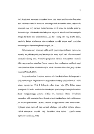 3
bayi, tepat pada waktunya merupakan faktor yang sangat penting untuk kesehatan
bayi. Imunisasi diberikan mulai dari lahir sampai awal masa kanak-kanak. Melakukan
imunisasi pada bayi merupan bagian tanggung jawab orang tua terhadap anaknya.
Imunisasi dapat diberikan ketika ada kegiatan posyandu, pemeriksaan kesehatan pada
petugas kesehatan atau tekan imunisasi. Jika bayi sedang sakit yang disertai panas,
menderita kejang sebelumnya, atau menderita penyakit sistem saraf, pemberian
imunisasi perlu dipertimbangkan (Iwansyah, 2012).
Kebanyakan dari imunisasi adalah untuk memberi perlindungan menyeluruh
terhadap penyakit-penyakit yang berbahaya dan sering terjadi pada tahun-tahun awal
kehidupan seorang anak. Walaupun pengalaman sewaktu mendapatkan vaksinasi
tidak menyenangkan untuk bayi (karena biasanya akan mendapatkan suntikan), tetapi
rasa sementara akibat suntikan bertujuan untuk kesehatan anak dalam jangka waktu
panjang (Atikah P, 2010).
Program imunisasi bertujuan untuk memberikan kekebalan terhadap penyakit
yang dapat dicegah dengan imunisai. Proporsi kematian bayi yang disebabkan karena
tetanus neonatorum (TN) di Indonesia cukup tinggi yaitu 67%. Dalam upaya
pencegahan TN maka imunisai diarahkan kepada pemberian perlindungan baru lahir
dalam minggu-minggu pertama melalui ibu. Eliminasi tetanus neonatorum
merupakan salah satu target harus dicapai sebagai tindakan lanjut dari world summit
for children yaitu insidens 1/10.000 kelahiran hidup pada tahun 2000. Imunisasi DPT
bertujuan untuk mencegah tiga penyakit sekaligus, yaitu difteri, pertusis, tetanus.
Difteri merupakan penyakit yang disebabkan oleh bakteri Corynebacterium
diphtheria (Iwansyah, 2010).
 