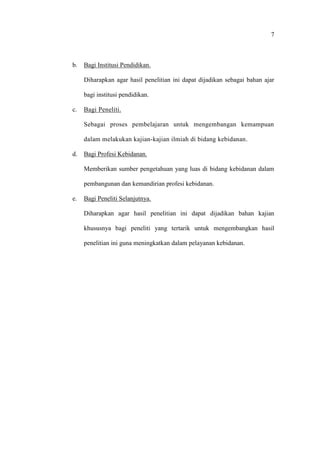 7
b. Bagi Institusi Pendidikan.
Diharapkan agar hasil penelitian ini dapat dijadikan sebagai bahan ajar
bagi institusi pendidikan.
c. Bagi Peneliti.
Sebagai proses pembelajaran untuk mengembangan kemampuan
dalam melakukan kajian-kajian ilmiah di bidang kebidanan.
d. Bagi Profesi Kebidanan.
Memberikan sumber pengetahuan yang luas di bidang kebidanan dalam
pembangunan dan kemandirian profesi kebidanan.
e. Bagi Peneliti Selanjutnya.
Diharapkan agar hasil penelitian ini dapat dijadikan bahan kajian
khususnya bagi peneliti yang tertarik untuk mengembangkan hasil
penelitian ini guna meningkatkan dalam pelayanan kebidanan.
 