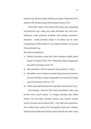 12
penyakit yang sebenarnya dapat diadakan pencegahan. Diperkirakan 95%
penderita TBC berada di negara berkembang (Iwansyah, 2012).
Vaksin BCG adalah vaksin bentuk beku kering yang mengandung
mycobacterium bovis hidup yang sudah dilemahkan dari strain paris.
Indikasinya untuk pemberian kekebalan aktif terhadap tuberkulosa.
Komposisi : setelah dilarutkan dengan 4 ml pelarut, tiap ml vaksin
mengandung basil BCG hidup 0,75 mg, Natrium Glutamat 1,87 mg dan
Natrium Klorida 9 mg.
Dosis dan Cara pemberian :
a) Sebelum disuntikkan vaksin BCG harus dilarutkan terlebih dahulu
dengan 4 ml pelarut NACL 0,9%. Melarutkan dengan menggunakan
alat suntik steril dengan spoid 5 ml.
b) Dosis pemberian : 0,05 ml, sebanyak 1 kali, untuk bayi ≤ 1tahun
c) Disuntikkan secara intrakutan di daerah lengan kanan atas (insertion
musculus deltoideus), dengan menggunakan alat suntik dosis tunggal
yang steril dan jarum suntik no. 25 G
d) Vaksin yang sudah dilarutkan harus digunakan sebelum lewat 3 jam.
Efek Samping : Imunisasi BCG tidak menyebabkan reaksi yang
bersifat umum seperti demam. 1-2 minggu kemudian akan timbul
indurasi dan kemerahan ditempat suntikan yang berubah menjadi
pustule, kemudian pecah menjadi ulkus. Luka tidak perlu pengobatan,
akan sembuh secara spontan dan meninggalkan tanda parut. Kadang-
kadang terjadi pembesaran kelenjar regional diketiak dan leher, terasa
 