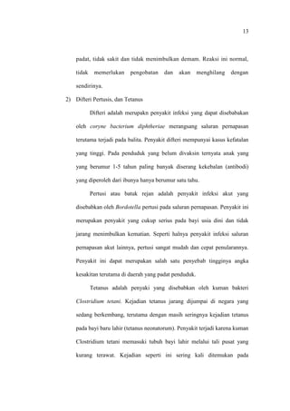 13
padat, tidak sakit dan tidak menimbulkan demam. Reaksi ini normal,
tidak memerlukan pengobatan dan akan menghilang dengan
sendirinya.
2) Difteri Pertusis, dan Tetanus
Difteri adalah merupakn penyakit infeksi yang dapat disebabakan
oleh coryne bacterium diphtheriae merangsang saluran pernapasan
terutama terjadi pada balita. Penyakit difteri mempunyai kasus kefatalan
yang tinggi. Pada penduduk yang belum divaksin ternyata anak yang
yang berumur 1-5 tahun paling banyak diserang kekebalan (antibodi)
yang diperoleh dari ibunya hanya berumur satu tahu.
Pertusi atau batuk rejan adalah penyakit infeksi akut yang
disebabkan oleh Bordotella pertusi pada saluran pernapasan. Penyakit ini
merupakan penyakit yang cukup serius pada bayi usia dini dan tidak
jarang menimbulkan kematian. Seperti halnya penyakit infeksi saluran
pernapasan akut lainnya, pertusi sangat mudah dan cepat penularannya.
Penyakit ini dapat merupakan salah satu penyebab tingginya angka
kesakitan terutama di daerah yang padat penduduk.
Tetanus adalah penyaki yang disebabkan oleh kuman bakteri
Clostridium tetani. Kejadian tetanus jarang dijumpai di negara yang
sedang berkembang, terutama dengan masih seringnya kejadian tetanus
pada bayi baru lahir (tetanus neonatorum). Penyakit terjadi karena kuman
Clostridium tetani memasuki tubuh bayi lahir melalui tali pusat yang
kurang terawat. Kejadian seperti ini sering kali ditemukan pada
 