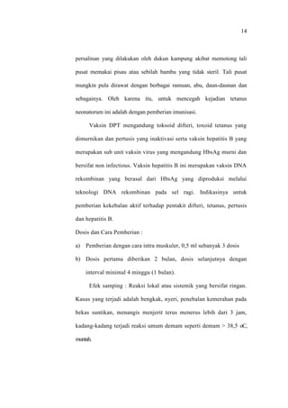 14
persalinan yang dilakukan oleh dukun kampung akibat memotong tali
pusat memakai pisau atau sebilah bambu yang tidak steril. Tali pusat
mungkin pula dirawat dengan berbagai ramuan, abu, daun-daunan dan
sebagainya. Oleh karena itu, untuk mencegah kejadian tetanus
neonatorum ini adalah dengan pemberian imunisasi.
Vaksin DPT mengandung toksoid difteri, toxoid tetanus yang
dimurnikan dan pertusis yang inaktivasi serta vaksin hepatitis B yang
merupakan sub unit vaksin virus yang mengandung HbsAg murni dan
bersifat non infectious. Vaksin hepatitis B ini merupakan vaksin DNA
rekombinan yang berasal dari HbsAg yang diproduksi melalui
teknologi DNA rekombinan pada sel ragi. Indikasinya untuk
pemberian kekebalan aktif terhadap pentakit difteri, tetanus, pertusis
dan hepatitis B.
Dosis dan Cara Pemberian :
a) Pemberian dengan cara intra muskuler, 0,5 ml sebanyak 3 dosis
b) Dosis pertama diberikan 2 bulan, dosis selanjutnya dengan
interval minimal 4 minggu (1 bulan).
Efek samping : Reaksi lokal atau sistemik yang bersifat ringan.
Kasus yang terjadi adalah bengkak, nyeri, penebalan kemerahan pada
bekas suntikan, menangis menjerit terus menerus lebih dari 3 jam,
kadang-kadang terjadi reaksi umum demam seperti demam > 38,5 oC,
muntah.
 