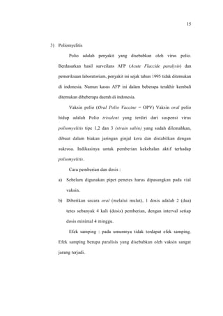 15
3) Poliomyelitis
Polio adalah penyakit yang disebabkan oleh virus polio.
Berdasarkan hasil surveilans AFP (Acute Flaccide paralysis) dan
pemeriksaan laboratorium, penyakit ini sejak tahun 1995 tidak ditemukan
di indonesia. Namun kasus AFP ini dalam beberapa terakhir kembali
ditemukan dibeberapa daerah di indonesia.
Vaksin polio (Oral Polio Vaccine = OPV) Vaksin oral polio
hidup adalah Polio trivalent yang terdiri dari suspensi virus
poliomyelitis tipe 1,2 dan 3 (strain sabin) yang sudah dilemahkan,
dibuat dalam biakan jaringan ginjal kera dan distabilkan dengan
sukrosa. Indikasinya untuk pemberian kekebalan aktif terhadap
poliomyelitis.
Cara pemberian dan dosis :
a) Sebelum digunakan pipet penetes harus dipasangkan pada vial
vaksin.
b) Diberikan secara oral (melalui mulut), 1 dosis adalah 2 (dua)
tetes sebanyak 4 kali (dosis) pemberian, dengan interval setiap
dosis minimal 4 minggu.
Efek samping : pada umumnya tidak terdapat efek samping.
Efek samping berupa paralisis yang disebabkan oleh vaksin sangat
jarang terjadi.
 