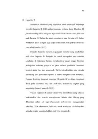16
4) Hepatitis B
Merupakan imunisasi yang digunakan untuk mencegah terjadinya
penyakit hepatitis B. HB0 adalah Imunisasi pertama dapat diberikan 12
jam setelah bayi lahir, atau pada bayi usia 0-7 hari. Dosis kedua pada saat
anak berusia 1-2 bulan dan dosis selanjutnya saat berusia 6-18 bulan.
Pemberian dosis ulangan juga dapat didasarkan pada jadwal imunisasi
yang ada (Anonim, 2015).
Penyakit hepatitis merupakan penyakit menular yang disebabkan
oleh virus hepatitis B. Penyakit ini masih merupakan satu masalah
kesehatan di Indonesia karena prevalensinya cukup tinggi. Prioritas
pencegahan terhadap penyakit ini yaitu melalui pemberian imunisasi
hepatitis pada bayi dan anak-anak. Hal ini dimaksudkan agar mereka
terlindungi dari penularan hepatitis B sedini mungkin dalam hidupnya.
Dengan demikian integrasi imunisasi Hepatitis B ke dalam imunisasi
dasar pada kelompok bayi dan anak-anak merupakan langkah yang
sangat diperlukan (Iwansyah, 2012).
Vaksin Hepatitis B adalah vaksin virus recombinan yang telah di
inaktivasikan dan bersifat non-infecious, berasal dari HBsAg yang
dihasilkan dalam sel ragi (Hansenula polymorpha) menggunakan
teknologi DNA rekombinan. Indikasi : untuk pemberian kekebalan aktif
terhadap infeksi yang disebabkan oleh virus hepatitis B.
 