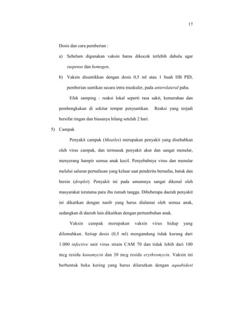17
Dosis dan cara pemberian :
a) Sebelum digunakan vaksin harus dikocok terlebih dahulu agar
suspense dan homogen.
b) Vaksin disuntikkan dengan dosis 0,5 ml atau 1 buah HB PID,
pemberian suntikan secara intra muskuler, pada anterolateral paha.
Efek samping : reaksi lokal seperti rasa sakit, kemerahan dan
pembengkakan di sekitar tempat penyuntikan. Reaksi yang terjadi
bersifat ringan dan biasanya hilang setelah 2 hari.
5) Campak
Penyakit campak (Measles) merupakan penyakit yang disebabkan
oleh virus campak, dan termasuk penyakit akut dan sangat menular,
menyerang hampir semua anak kecil. Penyebabnya virus dan menular
melalui saluran pernafasan yang keluar saat penderita bernafas, batuk dan
bersin (droplet). Penyakit ini pada umumnya sangat dikenal oleh
masyarakat terutama para ibu rumah tangga. Dibeberapa daerah penyakit
ini dikaitkan dengan nasib yang harus dialamai oleh semua anak,
sedangkan di daerah lain dikaitkan dengan pertumbuhan anak.
Vaksin campak merupakan vaksin virus hidup yang
dilemahkan. Setiap dosis (0,5 ml) mengandung tidak kurang dari
1.000 infective unit virus strain CAM 70 dan tidak lebih dari 100
mcg residu kanamycin dan 30 mcg resido erythromycin. Vaksin ini
berbentuk beku kering yang harus dilarutkan dengan aquabidest
 