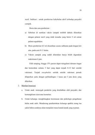 18
steril. Indikasi : untuk pemberian kekebalan aktif terhadap penyakit
campak.
Dosis dan cara pemberian :
a) Sebelum di suntikan vaksin campak terlebih dahulu dilarutkan
dengan pelarut steril yang telah tersedia yang berisi 5 ml cairan
pelarut aquabidest.
b) Dosis pemberian 0,5 ml disuntikan secara subkutan pada lengan kiri
atas, pada usia 9-11 bulan.
c) Vaksin campak yang sudah dilarutkan hanya boleh digunakan
maksimum 6 jam.
Efek samping, hingga 15% pasien dapat mengalami demam ringan
dan kemerahan selama 3 hari yang dapat terjadi 8-12 hari setelah
vaksinasi. Terjadi encephalitis setelah setelah vaksinasi pernah
dilaporkan yaitu dengan perbandingan 1 kasus per I juta dosis yang
diberikan.
2. Manfaat Imunisasi
a. Untuk anak: mencegah penderita yang disebabkan oleh penyakit, dan
kemungkinan cacat atau kematian.
b. Untuk keluarga: menghilangkan kecemasan dan psikologis pengobatan
balita anak sakit. Mendorong pembentukan keluarga apabila orang tua
yakin bahwa anaknya akan menjalani masa kanak-kanak yang nyaman.
 