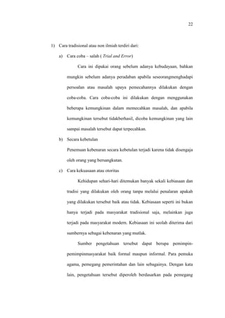 22
1) Cara tradisional atau non ilmiah terdiri dari:
a) Cara coba – salah ( Trial and Error)
Cara ini dipakai orang sebelum adanya kebudayaan, bahkan
mungkin sebelum adanya peradaban apabila seseorangmenghadapi
persoalan atau masalah upaya pemecahannya dilakukan dengan
coba-coba. Cara coba-coba ini dilakukan dengan menggunakan
beberapa kemungkinan dalam memecahkan masalah, dan apabila
kemungkinan tersebut tidakberhasil, dicoba kemungkinan yang lain
sampai masalah tersebut dapat terpecahkan.
b) Secara kebetulan
Penemuan kebenaran secara kebetulan terjadi karena tidak disengaja
oleh orang yang bersangkutan.
c) Cara kekuasaan atau otoritas
Kehidupan sehari-hari ditemukan banyak sekali kebiasaan dan
tradisi yang dilakukan oleh orang tanpa melalui penalaran apakah
yang dilakukan tersebut baik atau tidak. Kebiasaan seperti ini bukan
hanya terjadi pada masyarakat tradisional saja, melainkan juga
terjadi pada masyarakat modern. Kebiasaan ini seolah diterima dari
sumbernya sebagai kebenaran yang mutlak.
Sumber pengetahuan tersebut dapat berupa pemimpin-
pemimpinmasyarakat baik formal maupun informal. Para pemuka
agama, pemegang pemerintahan dan lain sebagainya. Dengan kata
lain, pengetahuan tersebut diperoleh berdasarkan pada pemegang
 