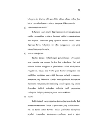 24
kebenaran ini diterima oleh para Nabi adalah sebagai wahyu dan
bukan karena hasil usaha penalaran atau penyelidikan manusia.
g) Kebenaran secara intuitif
Kebenaran secara intuitif diperoleh manusia secara cepatsekali
melalui proses di luar kesadaran dan tanpa melalui proses penalaran
atau berpikir. Kebenaran yang diperoleh melalui intuitif sukar
dipercaya karena kebenaran ini tidak menggunakan cara yang
rasional dan yang sistematis.
h) Melalui jalan pikiran
Sejalan dengan perkembangan perkembangan kebudayaan
umat manusia cara manusia berfikir ikut berkembang. Dari sini
manusia mampu menggunakan penalarannya dalam memperoleh
pengetahuan. Induksi dan deduksi pada dasarnya merupakan cara
melahirkan pemikiran secara tidak langsung melalui pernyataan-
pernyataan yang dikemukan. Apabila proses pembuatan kesimpulan
itu melalui pernyataan-pernyataan yang khusus kepada yang umum
dinamakan induksi sedangkan deduksia dalah pembuatan
kesimpulan dari pernyataan-pernyataan umum ke khusus.
i) Induksi
Induksi adalah proses penarikan kesimpulan yang dimulai dari
pernyataan-pernyataan khusus ke pernyataan yang bersifat umum.
Hal ini berarti dalam berpikir induksi pembuatan kesimpulan
tersebut berdasarkan pengalaman-pengalaman empiris yang
 