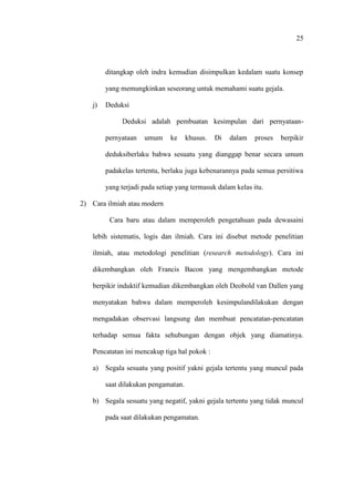 25
ditangkap oleh indra kemudian disimpulkan kedalam suatu konsep
yang memungkinkan seseorang untuk memahami suatu gejala.
j) Deduksi
Deduksi adalah pembuatan kesimpulan dari pernyataan-
pernyataan umum ke khusus. Di dalam proses berpikir
deduksiberlaku bahwa sesuatu yang dianggap benar secara umum
padakelas tertentu, berlaku juga kebenarannya pada semua persitiwa
yang terjadi pada setiap yang termasuk dalam kelas itu.
2) Cara ilmiah atau modern
Cara baru atau dalam memperoleh pengetahuan pada dewasaini
lebih sistematis, logis dan ilmiah. Cara ini disebut metode penelitian
ilmiah, atau metodologi penelitian (research metodology). Cara ini
dikembangkan oleh Francis Bacon yang mengembangkan metode
berpikir induktif kemudian dikembangkan oleh Deobold van Dallen yang
menyatakan bahwa dalam memperoleh kesimpulandilakukan dengan
mengadakan observasi langsung dan membuat pencatatan-pencatatan
terhadap semua fakta sehubungan dengan objek yang diamatinya.
Pencatatan ini mencakup tiga hal pokok :
a) Segala sesuatu yang positif yakni gejala tertentu yang muncul pada
saat dilakukan pengamatan.
b) Segala sesuatu yang negatif, yakni gejala tertentu yang tidak muncul
pada saat dilakukan pengamatan.
 