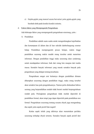 26
c) Gejala-gejala yang muncul secara bervariasi yaitu gejala-gejala yang
berubah-ubah pada kondisi-kondisi tertentu.
d. Faktor-faktor yang Mempengaruhi Pengetahuan.
Ada beberapa faktor yang mempengaruhi pengetahuan seseorang, yaitu :
1) Pendidikan
Pendidikan adalah suatu usaha untuk mengembangkan kepribadian
dan kemampuan di dalam dan di luar sekolah danberlangsung seumur
hidup. Pendidikan mempengaruhi proses belajar, makin tinggi
pendidikan seeorang makin mudah orang tersebut untuk menerima
informasi. Dengan pendidikan tinggi maka seseorang akan cenderung
untuk mendapatkan informasi, baik dari orang lain maupun dari media
massa. Semakin banyak informasi yang masuk semakin banyak pula
pengetahuan yang didapat tentang kesehatan.
Pengetahuan sangat erat kaitannya dengan pendidikan dimana
diharapkan seseorang dengan pendidikan tinggi, maka orang tersebut
akan semakin luas pula pengetahuannya. Namun perlu ditekankan bahwa
seorang yang berpendidikan rendah tidak berarti mutlak berpengetahuan
rendah pula. Peningkatan pengetahuan tidak mutlak diperoleh di
pendidikan formal, akan tetapi juga dapat diperoleh pada pendidikan non
formal. Pengetahuan seseorang tentang sesuatu obyek juga mengandung
dua aspek yaitu aspek positif dan negatif.
Kedua aspek inilah yang akhirnya akan menentukan perilaku
seseorang terhadap obyek tertentu. Semakin banyak aspek positif dari
 