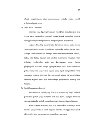 27
obyek yangdiketahui, akan menumbuhkan perilaku makin positif
terhadap obyek tersebut .
2) Mass media / informasi
Informasi yang diperoleh baik dari pendidikan formal maupun non
formal dapat memberikan pengaruh jangka pendek (immediate impact)
sehingga menghasilkan perubahan atau peningkatan pengetahuan.
Majunya teknologi akan tersedia bermacam-macam media massa
yang dapat mempengaruhi pengetahuan masyarakat tentang inovasi baru.
Sebagai sarana komunikasi, berbagai bentuk media massa seperti televisi,
radio, surat kabar, majalah, dan lain-lain mempunyai pengaruh besar
terhadap pembentukan opini dan kepercayaan orang. Dalam
penyampaian informasi sebagai tugas pokoknya, media massa membawa
pula pesan-pesan yang berisi sugesti yang dapat mengarahkan opini
seseorang. Adanya informasi baru mengenai sesuatu hal memberikan
landasan kognitif baru bagi terbentuknya pengetahuan terhadap hal
tersebut.
3) Sosial budaya dan ekonomi
Kebiasaan dan tradisi yang dilakukan orang-orang tanpa melalui
penalaran apakah yang dilakukan baik atau buruk. Dengan demikian
seseorang akan bertambah pengetahuannya walaupun tidak melakukan.
Status ekonomi seseorang juga akan menentukan tersedianya suatu
fasilitas yang diperlukan untuk kegiatan tertentu, sehingga status sosial
ekonomi ini akan mempengaruhi pengetahuan seseorang.
 