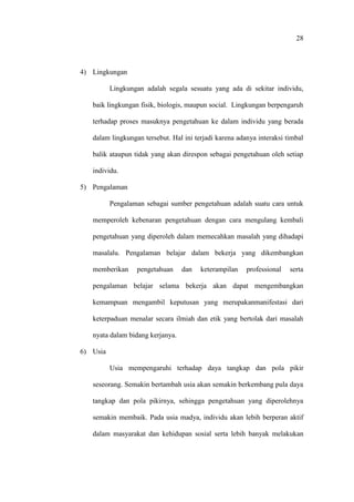 28
4) Lingkungan
Lingkungan adalah segala sesuatu yang ada di sekitar individu,
baik lingkungan fisik, biologis, maupun social. Lingkungan berpengaruh
terhadap proses masuknya pengetahuan ke dalam individu yang berada
dalam lingkungan tersebut. Hal ini terjadi karena adanya interaksi timbal
balik ataupun tidak yang akan direspon sebagai pengetahuan oleh setiap
individu.
5) Pengalaman
Pengalaman sebagai sumber pengetahuan adalah suatu cara untuk
memperoleh kebenaran pengetahuan dengan cara mengulang kembali
pengetahuan yang diperoleh dalam memecahkan masalah yang dihadapi
masalalu. Pengalaman belajar dalam bekerja yang dikembangkan
memberikan pengetahuan dan keterampilan professional serta
pengalaman belajar selama bekerja akan dapat mengembangkan
kemampuan mengambil keputusan yang merupakanmanifestasi dari
keterpaduan menalar secara ilmiah dan etik yang bertolak dari masalah
nyata dalam bidang kerjanya.
6) Usia
Usia mempengaruhi terhadap daya tangkap dan pola pikir
seseorang. Semakin bertambah usia akan semakin berkembang pula daya
tangkap dan pola pikirnya, sehingga pengetahuan yang diperolehnya
semakin membaik. Pada usia madya, individu akan lebih berperan aktif
dalam masyarakat dan kehidupan sosial serta lebih banyak melakukan
 