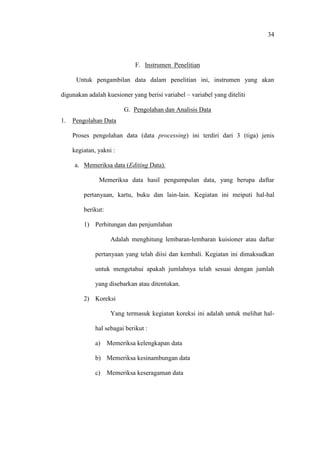 34
F. Instrumen Penelitian
Untuk pengambilan data dalam penelitian ini, instrumen yang akan
digunakan adalah kuesioner yang berisi variabel – variabel yang diteliti
G. Pengolahan dan Analisis Data
1. Pengolahan Data
Proses pengolahan data (data processing) ini terdiri dari 3 (tiga) jenis
kegiatan, yakni :
a. Memeriksa data (Editing Data).
Memeriksa data hasil pengumpulan data, yang berupa daftar
pertanyaan, kartu, buku dan lain-lain. Kegiatan ini meiputi hal-hal
berikut:
1) Perhitungan dan penjumlahan
Adalah menghitung lembaran-lembaran kuisioner atau daftar
pertanyaan yang telah diisi dan kembali. Kegiatan ini dimaksudkan
untuk mengetahui apakah jumlahnya telah sesuai dengan jumlah
yang disebarkan atau ditentukan.
2) Koreksi
Yang termasuk kegiatan koreksi ini adalah untuk melihat hal-
hal sebagai berikut :
a) Memeriksa kelengkapan data
b) Memeriksa kesinambungan data
c) Memeriksa keseragaman data
 