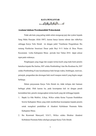 v
KATA PENGANTAR
Assalamu’alaikum Warohmatullohi Wabarokatuh
Tidak ada kata yang paling indah selain mengucap puji dan syukur kepada
Sang Maha Pencipta Alloh SWT, karena hanya karena rahmat dan ridhoNya
sehingga Karya Tulis Ilmiah ini dengan judul ”Gambaran Pengetahuan Ibu
tentang Pemberian Imunisasi Dasar pada Bayi 0-11 bulan di Desa Waara
Kecamatan Lohia Kabupaten Muna periode Juni Tahun 2016 dapat selesai
tepat pada waktunya.
Penghargaan yang tinggi dan ucapan terima kasih yang tiada henti penulis
haturkan kepada Ibu Sartina, SST selaku Pembimbing I dan Ibu Rosdiana Ita, SST
selaku Pembimbing II atas kesediaannya baik berupa waktu, bimbingan, motivasi,
petunjuk, pengarahan dan dorongan baik moril maupun materil yang begitu sangat
berharga.
Dalam penyusunan Karya Tulis Ilmiah ini, tidak terlepas dari bantuan
berbagai pihak. Oleh karena itu, pada kesempatan kali ini dengan penuh
kerendahan hati, penulis mengucapkan terima kasih yang tak terhingga kepada:
1. Bapak La Ode Muhlisi, A.Kep., M.Kes selaku Ketua Yayasan Pendidikan
Sowite Kabupaten Muna yang telah memberikan kesempatan kepada penulis
untuk mengikuti pendidikan di Akademi Kebidanan Paramata Raha
Kabupaten Muna.
2. Ibu Rosminah Mansyarif, S.Si.T., M.Kes selaku Direktur Akademi
Kebidanan Paramata Raha sekaligus penguji Karya Tulis Ilmiah.
 