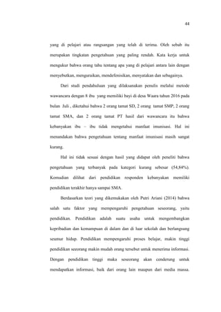 44
yang di pelajari atau rangsangan yang telah di terima. Oleh sebab itu
merupakan tingkatan pengetahuan yang paling rendah. Kata kerja untuk
mengukur bahwa orang tahu tentang apa yang di pelajari antara lain dengan
menyebutkan, menguraikan, mendefenisikan, menyatakan dan sebagainya.
Dari studi pendahuluan yang dilaksanakan penulis melalui metode
wawancara dengan 8 ibu yang memiliki bayi di desa Waara tahun 2016 pada
bulan Juli , diketahui bahwa 2 orang tamat SD, 2 orang tamat SMP, 2 orang
tamat SMA, dan 2 orang tamat PT hasil dari wawancara itu bahwa
kebanyakan ibu – ibu tidak mengetahui manfaat imunisasi. Hal ini
menandakan bahwa pengetahuan tentang manfaat imunisasi masih sangat
kurang.
Hal ini tidak sesuai dengan hasil yang didapat oleh peneliti bahwa
pengetahuan yang terbanyak pada kategori kurang sebesar (54,84%).
Kemudian dilihat dari pendidikan responden kebanyakan memiliki
pendidikan terakhir hanya sampai SMA.
Berdasarkan teori yang dikemukakan oleh Putri Ariani (2014) bahwa
salah satu faktor yang mempengaruhi pengetahuan seseorang, yaitu
pendidikan. Pendidikan adalah suatu usaha untuk mengembangkan
kepribadian dan kemampuan di dalam dan di luar sekolah dan berlangsung
seumur hidup. Pendidikan mempengaruhi proses belajar, makin tinggi
pendidikan seeorang makin mudah orang tersebut untuk menerima informasi.
Dengan pendidikan tinggi maka seseorang akan cenderung untuk
mendapatkan informasi, baik dari orang lain maupun dari media massa.
 