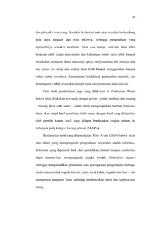 46
dan pola pikir seseorang. Semakin bertambah usia akan semakin berkembang
pula daya tangkap dan pola pikirnya, sehingga pengetahuan yang
diperolehnya semakin membaik. Pada usia madya, individu akan lebih
berperan aktif dalam masyarakat dan kehidupan sosial serta lebih banyak
melakukan persiapan demi suksesnya upaya menyesuaikan diri menuju usia
tua, selain itu orang usia madya akan lebih banyak menggunakan banyak
waktu untuk membaca. Kemampuan intelektual, pemecahan masalah, dan
kemampuan verbal dilaporkan hampir tidak ada penurunan pada usia ini .
Dari studi pendahuluan juga yang dilakukan di Puskesmas Waara
bahwa telah dilakukan posyandu dengan posko – posko terdekat dari masing
– masing Desa serta kader – kader untuk menyampaikan manfaat imunisasi
dasar akan tetapi hasil penelitian tidak sesuai dengan hasil yang didapatkan
oleh peneliti karena hasil yang didapat berdasarkan tingkat paham itu
terbanyak pada kategori kurang sebesar (54,84%).
Berdasarkan teori yang dikemukakan Putri Ariani (2014) bahwa salah
satu faktor yang mempengaruhi pengetahuan responden adalah informasi.
Informasi yang diperoleh baik dari pendidikan formal maupun nonformal
dapat memberikan mempengaruhi jangka pendek (Immediate impact)
sehingga mengahasilkan perubahan atau peningkatan pengetahuan berbagai
media massa untuk seperti televisi, radio, surat kabar, majalah dan lain – lain
mempunyai pengaruh besar terhadap pembentukan opini dan kepercayaan
orang.
 