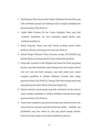 vi
3. Seluruh jajaran Dosen dan para Staf Akademi Kebidanan Paramata Raha yang
telah memberikan petunjuk dan bimbingan selama mengikuti pendidikan dan
penyusunan Karya Tulis Ilmiah ini.
4. Kepala Badan Kesbang Pol dan Linmas Kabupaten Muna yang telah
membantu memberikan izin serta kesempatan kepada peneliti untuk
melakukan penelitian ini
5. Kepala Puskesmas Waara yang telah banyak membantu penulis dalam
pemberian informasi untuk penyusunan karya tulis ilmiah ini.
6. Seluruh Petugas Puskesmas Waara khususnya petugas Poli KIA/KB yang
bersedia bekerja sama dengan penulis selama melaksanakan penelitian.
7. Orang tuaku Ayahanda La Ode Mongkolo dan Ibunda Wa Hisafi yang paling
kucintai, yang telah memberikan segala dukungan baik moril maupun material
serta do’a restu dan kasih sayangnya yang tidak pernah putus selama
mengikuti pendidikan di Akademi Kebidanan Paramata Raha hingga
penyusunan Karya Tulis Ilmiah ini. Semoga Allah tetap menjaga orang-orang
yang paling kucintai dalam balutan rohmat dan hidayah-Nya.
8. Seluruh saudaraku yang kusayangi yang telah memberikan doa dan motivasi
selama mengikuti pendidikan di Akademi Kebidanan Paramata Raha hingga
penyusunan Karya Tulis Ilmiah ini.
9. Teman-teman seangkatan yang namanya tak dapat saya sebutkan satu per satu,
terima kasih atas semangat yang kalian berikan dan sahabat – sahabatku atas
persahabatan yang tulus selama ini, serta yang pernah menjadi temanku,
terima kasih telah memberi warna dalam persahabatan selama ini.
 