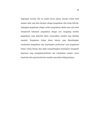 48
lingkungan tersebut. Hal ini terjadi karena adanya interaksi timbal balik
ataupun tidak yang akan direspon sebagai pengetahuan oleh setiap individu.
Sedangkan pengalaman sebagai sumber pengetahuan adalah suatu cara untuk
memperoleh kebenaran pengetahuan dengan cara mengulang kembali
pengetahuan yang diperoleh dalam memecahkan masalah yang dihadapi
masalalu. Pengalaman belajar dalam bekerja yang dikembangkan
memberikan pengetahuan dan keterampilan professional serta pengalaman
belajar selama bekerja akan dapat mengembangkan kemampuan mengambil
keputusan yang merupakanmanifestasi dari keterpaduan menalar secara
ilmiah dan etik yang bertolak dari masalah nyata dalam bidang kerjanya.
 