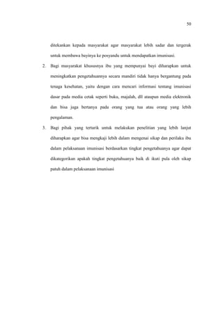 50
ditekankan kepada masyarakat agar masyarakat lebih sadar dan tergerak
untuk membawa bayinya ke posyandu untuk mendapatkan imunisasi.
2. Bagi masyarakat khususnya ibu yang mempunyai bayi diharapkan untuk
meningkatkan pengetahuannya secara mandiri tidak hanya bergantung pada
tenaga kesehatan, yaitu dengan cara mencari informasi tentang imunisasi
dasar pada media cetak seperti buku, majalah, dll ataupun media elektronik
dan bisa juga bertanya pada orang yang tua atau orang yang lebih
pengalaman.
3. Bagi pihak yang tertarik untuk melakukan penelitian yang lebih lanjut
diharapkan agar bisa mengkaji lebih dalam mengenai sikap dan perilaku ibu
dalam pelaksanaan imunisasi berdasarkan tingkat pengetahuanya agar dapat
dikategorikan apakah tingkat pengetahuanya baik di ikuti pula oleh sikap
patuh dalam pelaksanaan imunisasi
 