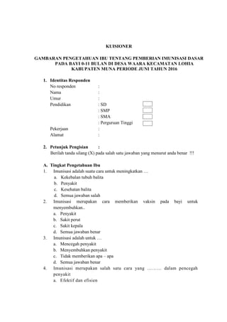 KUISIONER
GAMBARAN PENGETAHUAN IBU TENTANG PEMBERIAN IMUNISASI DASAR
PADA BAYI 0-11 BULAN DI DESA WAARA KECAMATAN LOHIA
KABUPATEN MUNA PERIODE JUNI TAHUN 2016
1. Identitas Responden
No responden :
Nama :
Umur :
Pendidikan : SD
: SMP
: SMA
: Perguruan Tinggi
Pekerjaan :
Alamat :
2. Petunjuk Pengisian :
Berilah tanda silang (X) pada salah satu jawaban yang menurut anda benar !!!
A. Tingkat Pengetahuan Ibu
1. Imunisasi adalah suatu cara untuk meningkatkan …
a. Kekebalan tubuh balita
b. Penyakit
c. Kesehatan balita
d. Semua jawaban salah
2. Imunisasi merupakan cara memberikan vaksin pada bayi untuk
menyembuhkan..
a. Penyakit
b. Sakit perut
c. Sakit kepala
d. Semua jawaban benar
3. Imunisasi adalah untuk …
a. Mencegah penyakit
b. Menyembuhkan penyakit
c. Tidak memberikan apa – apa
d. Semua jawaban benar
4. Imunisasi merupakan salah satu cara yang ……… dalam pencegah
penyakit
a. Efektif dan efisien
 