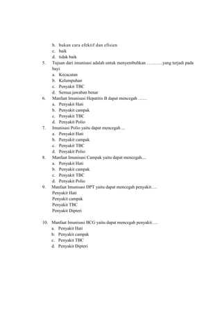 b. bukan cara efektif dan efisien
c. baik
d. tidak baik
5. Tujuan dari imunisasi adalah untuk menyembuhkan ………..yang terjadi pada
bayi
a. Kecacatan
b. Kelumpuhan
c. Penyakit TBC
d. Semua jawaban benar
6. Manfaat Imunisasi Hepatitis B dapat mencegah ……
a. Penyakit Hati
b. Penyakit campak
c. Penyakit TBC
d. Penyakit Polio
7. Imunisasi Polio yaitu dapat mencegah ...
a. Penyakit Hati
b. Penyakit campak
c. Penyakit TBC
d. Penyakit Polio
8. Manfaat Imunisasi Campak yaitu dapat mencegah....
a. Penyakit Hati
b. Penyakit campak
c. Penyakit TBC
d. Penyakit Polio
9. Manfaat Imunisasi DPT yaitu dapat mencegah penyakit….
a. Penyakit Hati
b. Penyakit campak
c. Penyakit TBC
d. Penyakit Dipteri
10. Manfaat Imunisasi BCG yaitu dapat mencegah penyakit….
a. Penyakit Hati
b. Penyakit campak
c. Penyakit TBC
d. Penyakit Dipteri
 